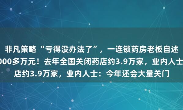 非凡策略 “亏得没办法了”，一连锁药房老板自述：忙活一年净亏了2000多万元！去年全国关闭药店约3.9万家，业内人士：今年还会大量关门