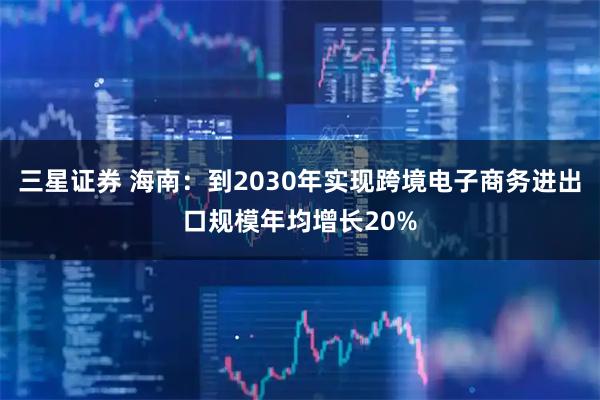 三星证券 海南：到2030年实现跨境电子商务进出口规模年均增长20%