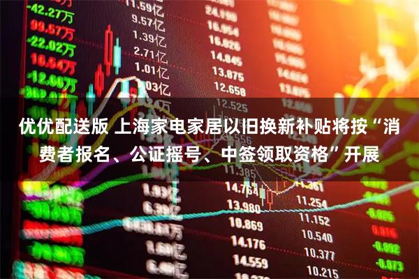 优优配送版 上海家电家居以旧换新补贴将按“消费者报名、公证摇号、中签领取资格”开展