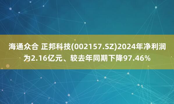海通众合 正邦科技(002157.SZ)2024年净利润为2.16亿元、较去年同期下降97.46%