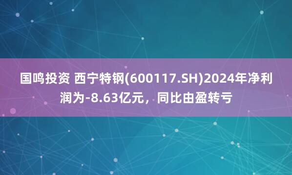 国鸣投资 西宁特钢(600117.SH)2024年净利润为-8.63亿元，同比由盈转亏