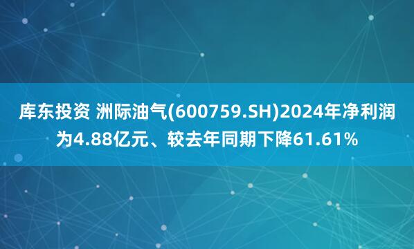 库东投资 洲际油气(600759.SH)2024年净利润为4.88亿元、较去年同期下降61.61%