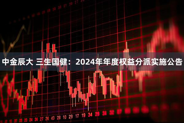 中金辰大 三生国健：2024年年度权益分派实施公告