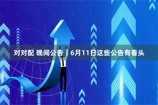 对对配 晚间公告丨6月11日这些公告有看头