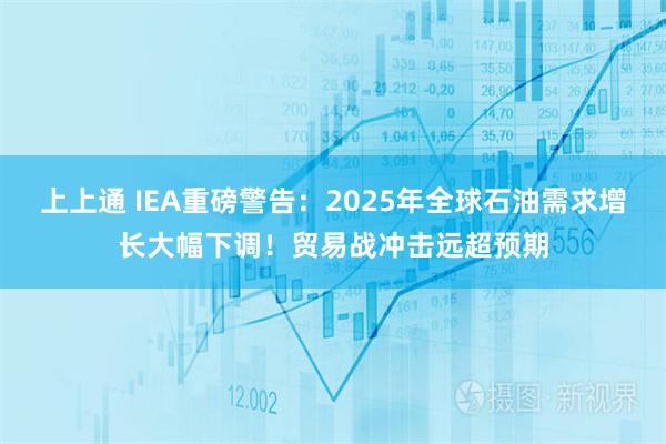 上上通 IEA重磅警告：2025年全球石油需求增长大幅下调！贸易战冲击远超预期