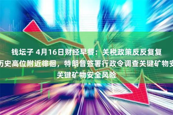 钱坛子 4月16日财经早餐：关税政策反反复复，金价历史高位附近徘徊，特朗普签署行政令调查关键矿物安全风险