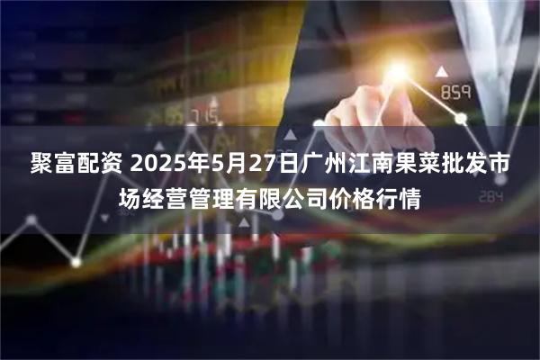 聚富配资 2025年5月27日广州江南果菜批发市场经营管理有限公司价格行情