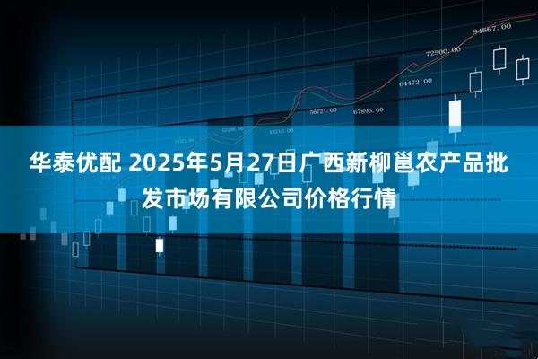 华泰优配 2025年5月27日广西新柳邕农产品批发市场有限公司价格行情