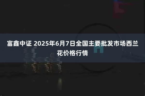 富鑫中证 2025年6月7日全国主要批发市场西兰花价格行情