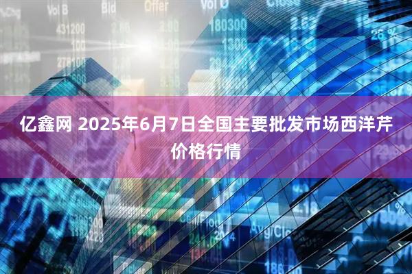 亿鑫网 2025年6月7日全国主要批发市场西洋芹价格行情