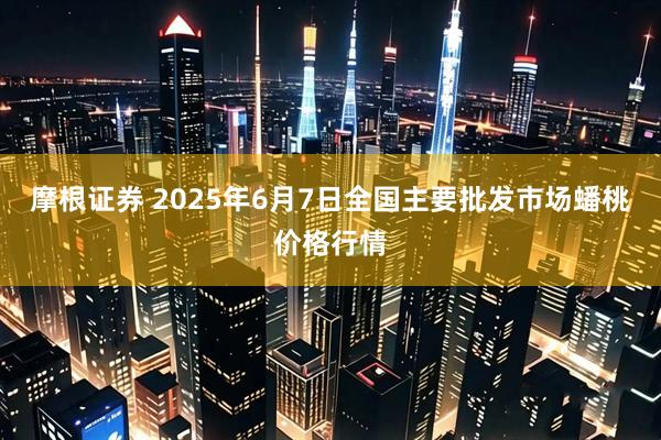 摩根证券 2025年6月7日全国主要批发市场蟠桃价格行情