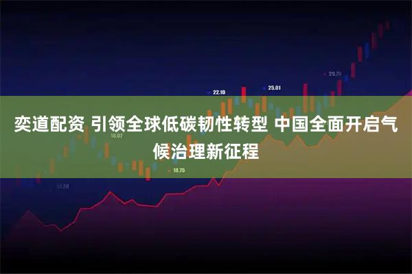 奕道配资 引领全球低碳韧性转型 中国全面开启气候治理新征程