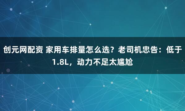 创元网配资 家用车排量怎么选？老司机忠告：低于1.8L，动力不足太尴尬