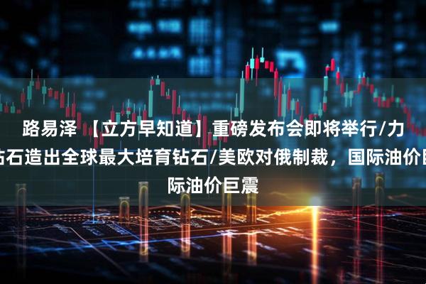 路易泽 【立方早知道】重磅发布会即将举行/力量钻石造出全球最大培育钻石/美欧对俄制裁，国际油价巨震