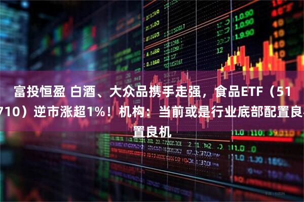 富投恒盈 白酒、大众品携手走强，食品ETF（515710）逆市涨超1%！机构：当前或是行业底部配置良机