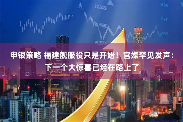 申银策略 福建舰服役只是开始！官媒罕见发声：下一个大惊喜已经在路上了