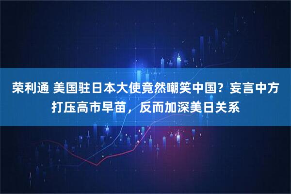 荣利通 美国驻日本大使竟然嘲笑中国？妄言中方打压高市早苗，反而加深美日关系