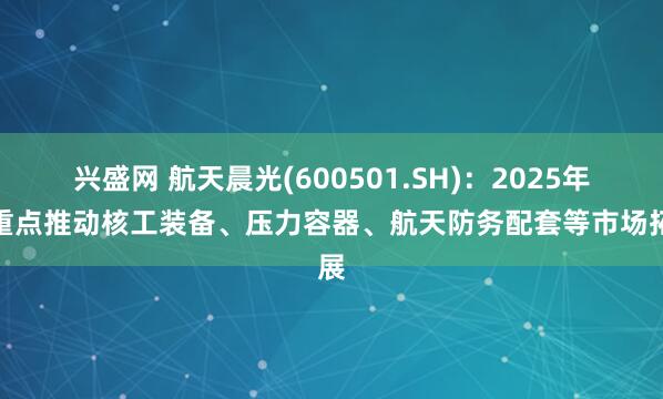 兴盛网 航天晨光(600501.SH)：2025年将重点推动核工装备、压力容器、航天防务配套等市场拓展
