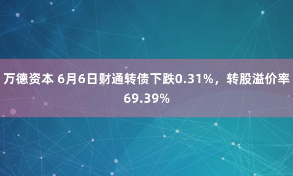 万德资本 6月6日财通转债下跌0.31%，转股溢价率69.39%