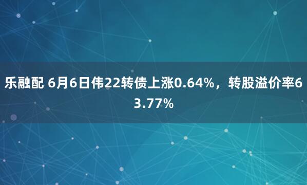 乐融配 6月6日伟22转债上涨0.64%，转股溢价率63.77%