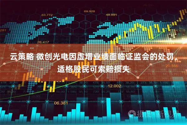 云策略 微创光电因虚增业绩面临证监会的处罚，适格股民可索赔损失