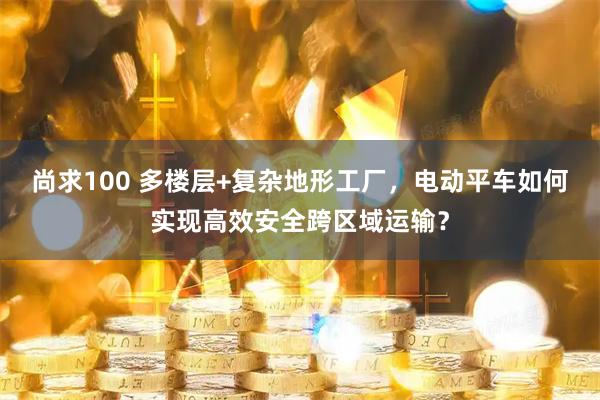 尚求100 多楼层+复杂地形工厂，电动平车如何实现高效安全跨区域运输？