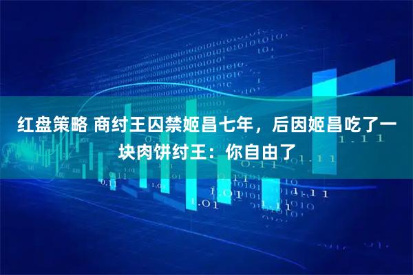 红盘策略 商纣王囚禁姬昌七年，后因姬昌吃了一块肉饼纣王：你自由了