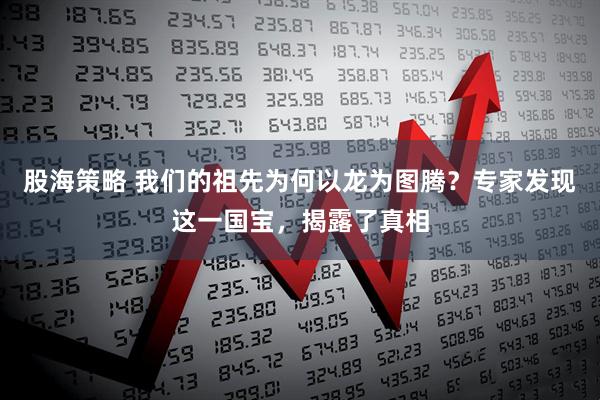 股海策略 我们的祖先为何以龙为图腾？专家发现这一国宝，揭露了真相