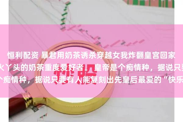 恒利配资 暴君用奶茶诱杀穿越女我炸翻皇宫回家 我是穿越成御膳房烧火丫头的奶茶重度爱好者。 皇帝是个痴情种，据说只要有人能复刻出先皇后最爱的“快乐水”，便