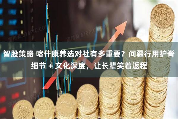 智股策略 喀什康养选对社有多重要？问疆行用护脊细节 + 文化深度，让长辈笑着返程