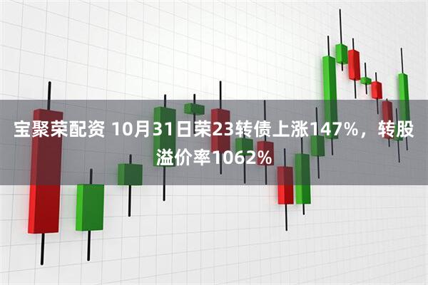 宝聚荣配资 10月31日荣23转债上涨147%，转股溢价率1062%