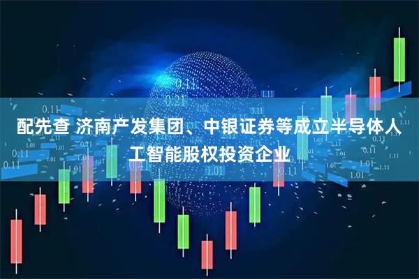配先查 济南产发集团、中银证券等成立半导体人工智能股权投资企业