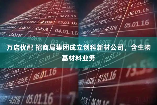 万店优配 招商局集团成立创科新材公司，含生物基材料业务